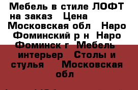 Мебель в стиле ЛОФТ на заказ › Цена ­ 8 000 - Московская обл., Наро-Фоминский р-н, Наро-Фоминск г. Мебель, интерьер » Столы и стулья   . Московская обл.